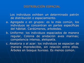 DISTRIBUCIÓN ESPACIAL
Los individuos exhiben un determinado patrón
de distribución o espaciamiento.
a. Agregada o en grupos: es la más común, los
individuos se concentran en partes específicas
del hábitat. Cardúmenes, arboledas.
b. Uniforme: los individuos espaciados de manera
regular, Colonia de anidación aves marinas;
competencia intensa, alelopatía.
c. Aleatoria o al azar: los individuos se espacian de
manera impredecible, sin relación entre ellos.
Árboles en bosque lluvioso. Es menos común.
 