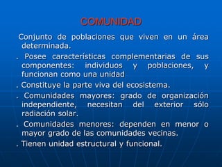COMUNIDAD
Conjunto de poblaciones que viven en un área
determinada.
. Posee características complementarias de sus
componentes: individuos y poblaciones, y
funcionan como una unidad
. Constituye la parte viva del ecosistema.
. Comunidades mayores: grado de organización
independiente, necesitan del exterior sólo
radiación solar.
. Comunidades menores: dependen en menor o
mayor grado de las comunidades vecinas.
. Tienen unidad estructural y funcional.
 