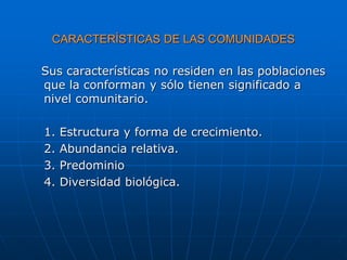 CARACTERÍSTICAS DE LAS COMUNIDADES
Sus características no residen en las poblaciones
que la conforman y sólo tienen significado a
nivel comunitario.
1. Estructura y forma de crecimiento.
2. Abundancia relativa.
3. Predominio
4. Diversidad biológica.
 
