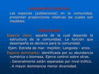ABUNDANCIA RELATIVA
Las especies (poblaciones) en la comunidad,
presentan proporciones relativas las cuales son
medibles.
PREDOMINIO
Especie clave: aquella de la cual depende la
estructura de la comunidad. La función que
desempeña es decisiva para la comunidad.
Ejem. Estrella de mar- mejillón; Langosta - erizo.
Especie dominante: identificada por su abundancia
numérica o biomasa. Ejerce control sobre otras.
. Generalmente están separadas por nivel trófico.
. A mayor dominancia menor diversidad.
 