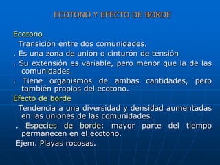 ECOTONO Y EFECTO DE BORDE
Ecotono
Transición entre dos comunidades.
. Es una zona de unión o cinturón de tensión
. Su extensión es variable, pero menor que la de las
comunidades.
. Tiene organismos de ambas cantidades, pero
también propios del ecotono.
Efecto de borde
Tendencia a una diversidad y densidad aumentadas
en las uniones de las comunidades.
. Especies de borde: mayor parte del tiempo
permanecen en el ecotono.
Ejem. Playas rocosas.
 