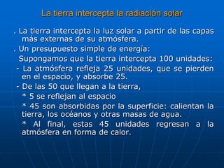 La tierra intercepta la radiación solar
. La tierra intercepta la luz solar a partir de las capas
más externas de su atmósfera.
. Un presupuesto simple de energía:
Supongamos que la tierra intercepta 100 unidades:
- La atmósfera refleja 25 unidades, que se pierden
en el espacio, y absorbe 25.
- De las 50 que llegan a la tierra,
* 5 se reflejan al espacio
* 45 son absorbidas por la superficie: calientan la
tierra, los océanos y otras masas de agua.
* Al final, estas 45 unidades regresan a la
atmósfera en forma de calor.
 
