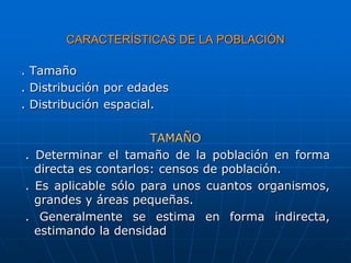 CARACTERÍSTICAS DE LA POBLACIÓN
. Tamaño
. Distribución por edades
. Distribución espacial.
TAMAÑO
. Determinar el tamaño de la población en forma
directa es contarlos: censos de población.
. Es aplicable sólo para unos cuantos organismos,
grandes y áreas pequeñas.
. Generalmente se estima en forma indirecta,
estimando la densidad
 