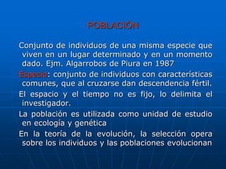 POBLACIÓN
Conjunto de individuos de una misma especie que
viven en un lugar determinado y en un momento
dado. Ejm. Algarrobos de Piura en 1987
Especie: conjunto de individuos con características
comunes, que al cruzarse dan descendencia fértil.
El espacio y el tiempo no es fijo, lo delimita el
investigador.
La población es utilizada como unidad de estudio
en ecología y genética
En la teoría de la evolución, la selección opera
sobre los individuos y las poblaciones evolucionan
 