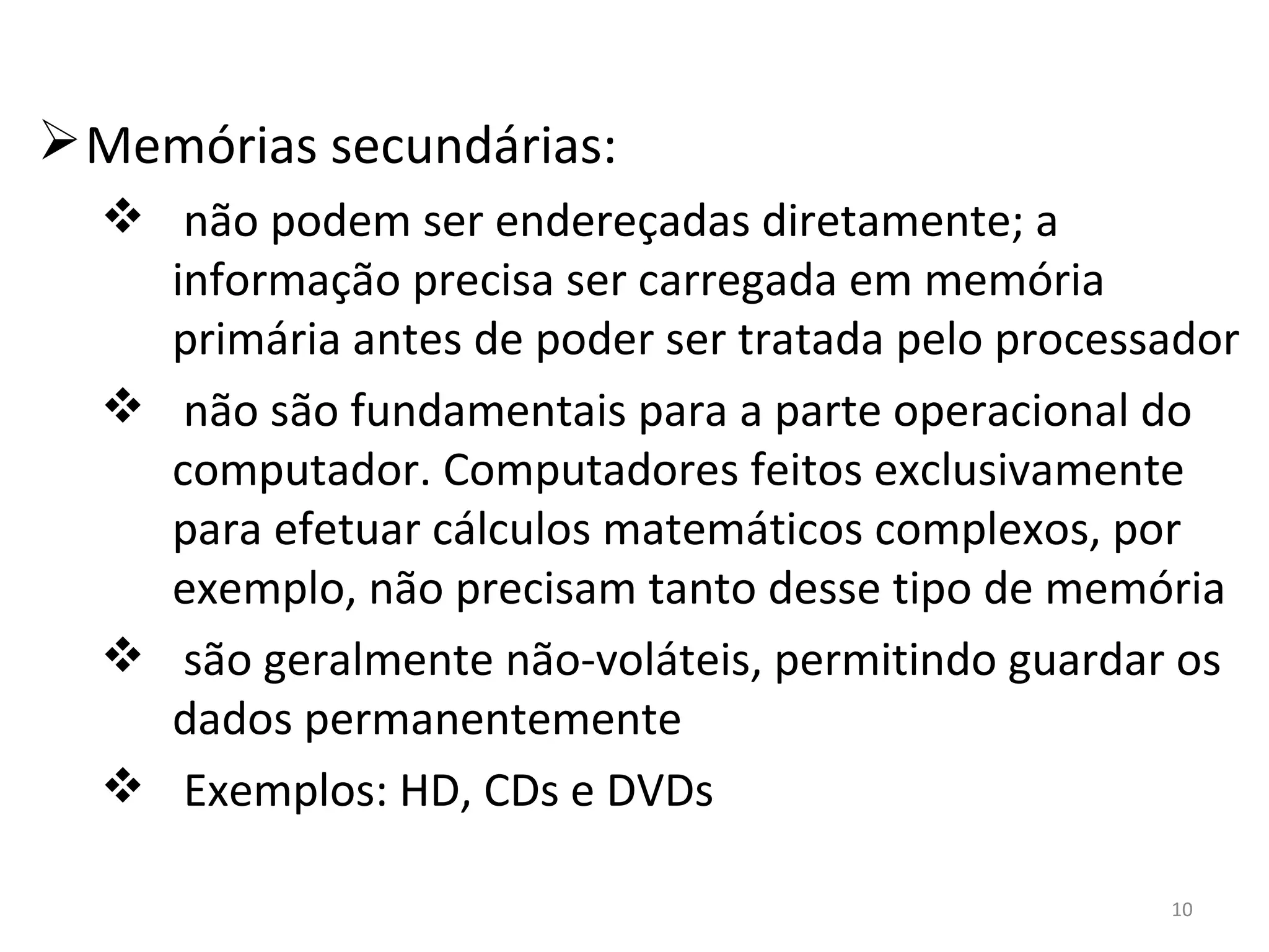 Memórias secundárias: não podem ser endereçadas diretamente; a informação precisa ser carregada em memória primária antes de poder ser tratada pelo processador não são fundamentais para a parte operacional do computador. Computadores feitos exclusivamente para efetuar cálculos matemáticos complexos, por exemplo, não precisam tanto desse tipo de memória são geralmente não-voláteis, permitindo guardar os dados permanentemente Exemplos: HD, CDs e DVDs 