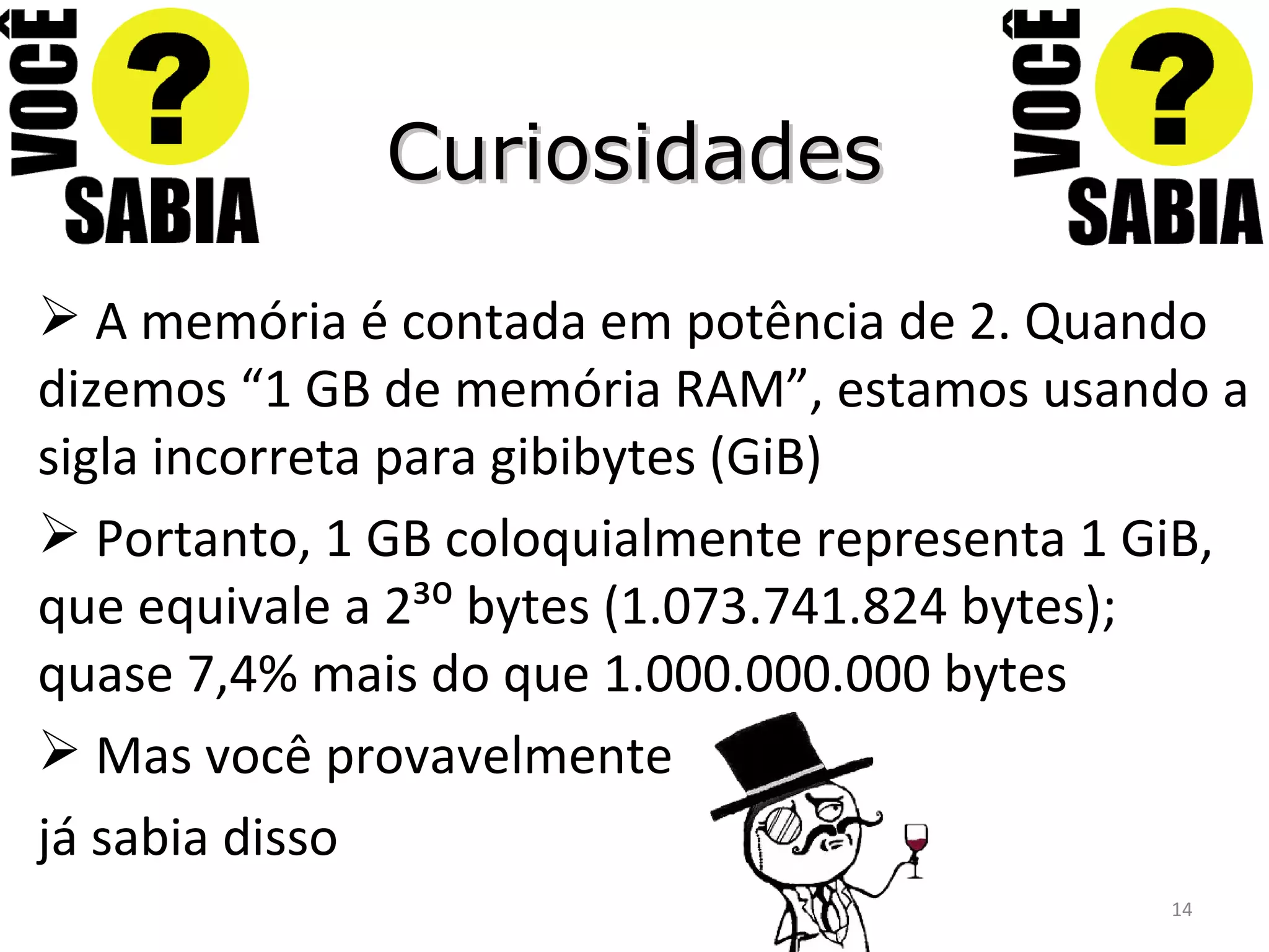 Curiosidades A memória é contada em potência de 2. Quando dizemos “1 GB de memória RAM”, estamos usando a sigla incorreta para gibibytes (GiB) Portanto, 1 GB coloquialmente representa 1 GiB, que equivale a 2³⁰ bytes (1.073.741.824 bytes); quase 7,4% mais do que 1.000.000.000 bytes Mas você provavelmente já sabia disso 