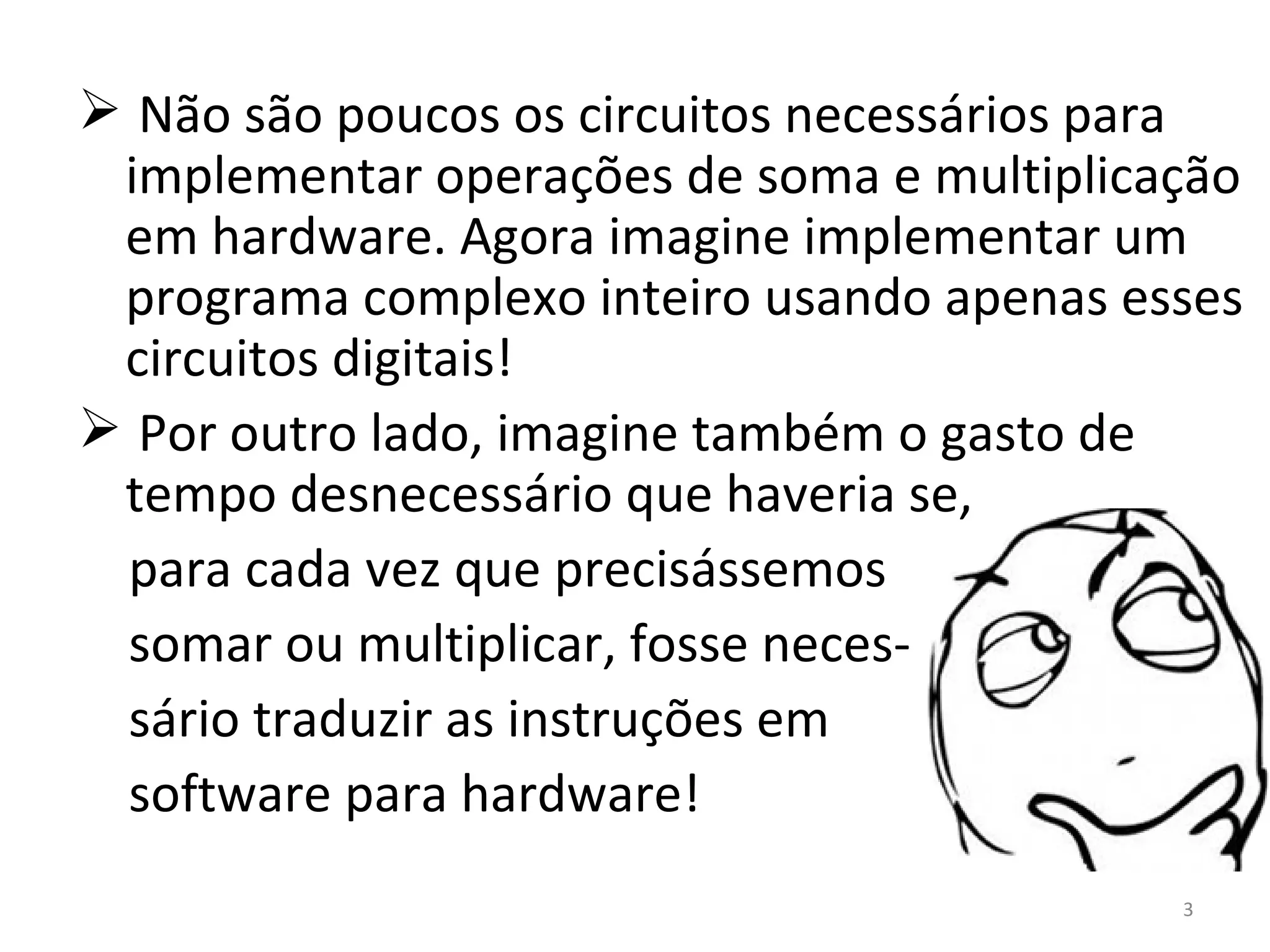 Não são poucos os circuitos necessários para implementar operações de soma e multiplicação em hardware. Agora imagine implementar um programa complexo inteiro usando apenas esses circuitos digitais! Por outro lado, imagine também o gasto de tempo desnecessário que haveria se, para cada vez que precisássemos somar ou multiplicar, fosse neces- sário traduzir as instruções em software para hardware! 