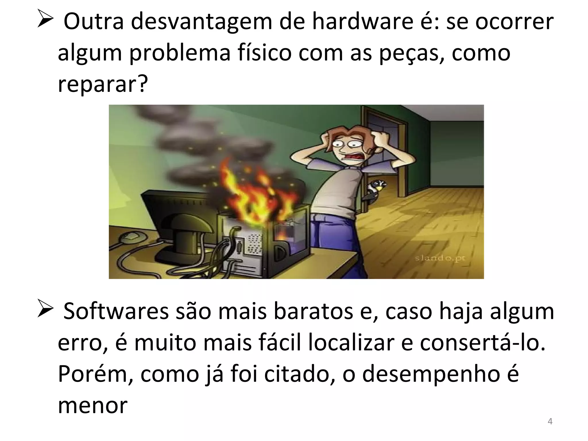 Outra desvantagem de hardware é: se ocorrer algum problema físico com as peças, como reparar? Softwares são mais baratos e, caso haja algum erro, é muito mais fácil localizar e consertá-lo. Porém, como já foi citado, o desempenho é menor 