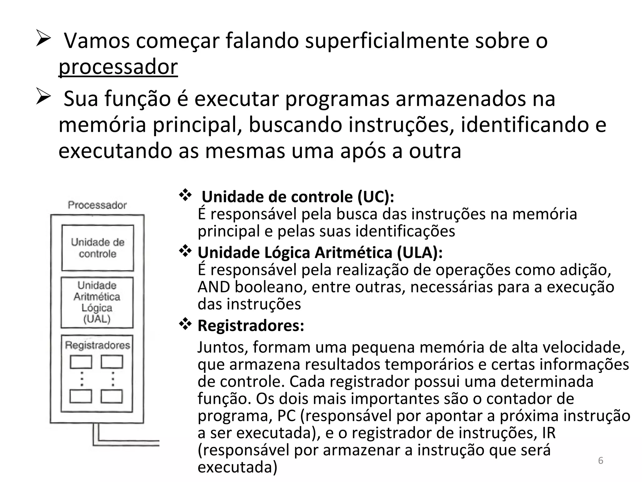 Vamos começar falando superficialmente sobre o  processador Sua função é executar programas armazenados na memória principal, buscando instruções, identificando e executando as mesmas uma após a outra Unidade de controle (UC):  É responsável pela busca das instruções na memória principal e pelas suas identificações Unidade Lógica Aritmética (ULA):  É responsável pela realização de operações como adição, AND booleano, entre outras, necessárias para a execução das instruções Registradores:  Juntos, formam uma pequena memória de alta velocidade, que armazena resultados temporários e certas informações de controle. Cada registrador possui uma determinada função. Os dois mais importantes são o contador de programa, PC (responsável por apontar a próxima instrução a ser executada), e o registrador de instruções, IR (responsável por armazenar a instrução que será executada) 