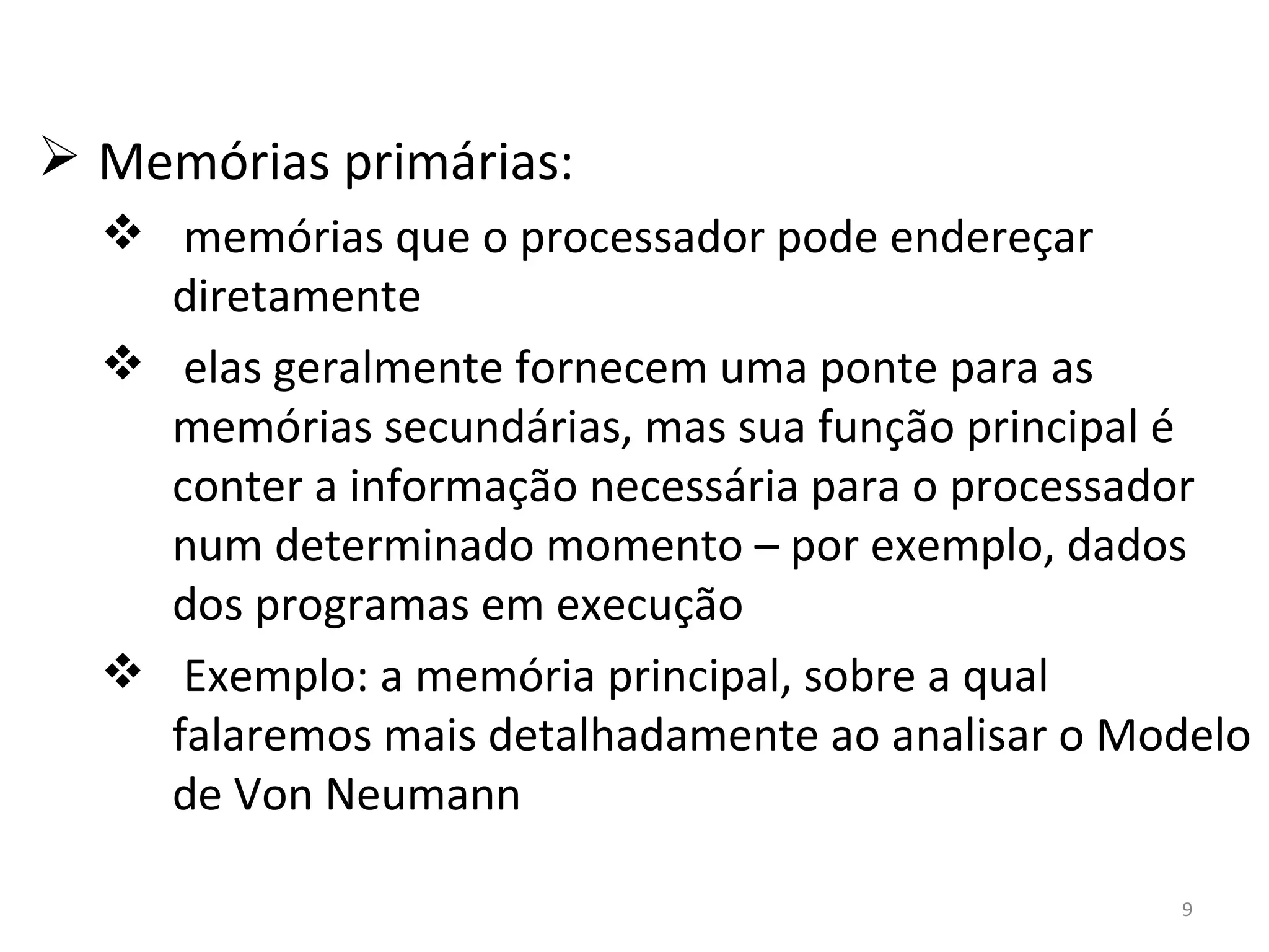 Memórias primárias: memórias que o processador pode endereçar diretamente elas geralmente fornecem uma ponte para as memórias secundárias, mas sua função principal é conter a informação necessária para o processador num determinado momento – por exemplo, dados dos programas em execução Exemplo: a memória principal, sobre a qual falaremos mais detalhadamente ao analisar o Modelo de Von Neumann 