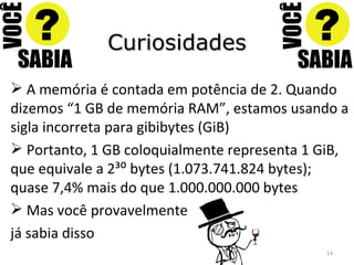 Curiosidades A memória é contada em potência de 2. Quando dizemos “1 GB de memória RAM”, estamos usando a sigla incorreta para gibibytes (GiB) Portanto, 1 GB coloquialmente representa 1 GiB, que equivale a 2³⁰ bytes (1.073.741.824 bytes); quase 7,4% mais do que 1.000.000.000 bytes Mas você provavelmente já sabia disso 