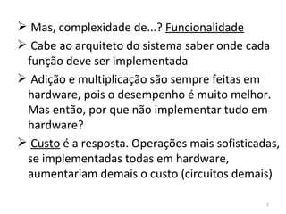 Mas, complexidade de...?  Funcionalidade Cabe ao arquiteto do sistema saber onde cada função deve ser implementada Adição e multiplicação são sempre feitas em hardware, pois o desempenho é muito melhor. Mas então, por que não implementar tudo em hardware? Custo  é a resposta. Operações mais sofisticadas, se implementadas todas em hardware, aumentariam demais o custo (circuitos demais) 