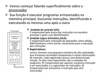 Vamos começar falando superficialmente sobre o  processador Sua função é executar programas armazenados na memória principal, buscando instruções, identificando e executando as mesmas uma após a outra Unidade de controle (UC):  É responsável pela busca das instruções na memória principal e pelas suas identificações Unidade Lógica Aritmética (ULA):  É responsável pela realização de operações como adição, AND booleano, entre outras, necessárias para a execução das instruções Registradores:  Juntos, formam uma pequena memória de alta velocidade, que armazena resultados temporários e certas informações de controle. Cada registrador possui uma determinada função. Os dois mais importantes são o contador de programa, PC (responsável por apontar a próxima instrução a ser executada), e o registrador de instruções, IR (responsável por armazenar a instrução que será executada) 