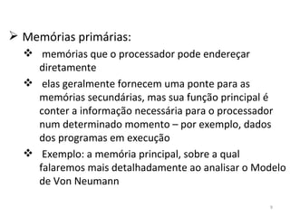 Memórias primárias: memórias que o processador pode endereçar diretamente elas geralmente fornecem uma ponte para as memórias secundárias, mas sua função principal é conter a informação necessária para o processador num determinado momento – por exemplo, dados dos programas em execução Exemplo: a memória principal, sobre a qual falaremos mais detalhadamente ao analisar o Modelo de Von Neumann 