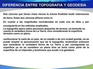 DIFERENCIA ENTRE TOPOGRAFIA Y GEODESIA
Dos ciencias que tienen maso menos la misma finalidad medir extensiones
de tierra. Estas dos ciencias difieren entre sí:
En cuanto a las magnitudes consideradas en cada una de ellas y por
consiguiente en los métodos empleados.
La topografía opera sobre porciones pequeñas de terreno, no teniendo en
cuenta la verdadera forma de La Tierra, sino considerando la superficie
terrestre como un plano.
confeccionar la carta de un país, de un estado o de una ciudad grande, no se
puede aceptar la aproximación que da la topografía, teniéndose entonces
que considerar la verdadera forma de La Tierra y por consiguiente su
superficie ya no se considera un plano sino se toma como parte de la
superficie de un elipsoide y tendremos que acudir a la geodesia.
 