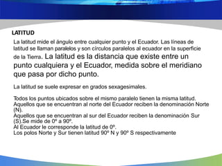LATITUD
La latitud mide el ángulo entre cualquier punto y el Ecuador. Las líneas de
latitud se llaman paralelos y son círculos paralelos al ecuador en la superficie
de la Tierra. La latitud es la distancia que existe entre un
punto cualquiera y el Ecuador, medida sobre el meridiano
que pasa por dicho punto.
La latitud se suele expresar en grados sexagesimales.
Todos los puntos ubicados sobre el mismo paralelo tienen la misma latitud.
Aquellos que se encuentran al norte del Ecuador reciben la denominación Norte
(N).
Aquellos que se encuentran al sur del Ecuador reciben la denominación Sur
(S).Se mide de 0º a 90º.
Al Ecuador le corresponde la latitud de 0º.
Los polos Norte y Sur tienen latitud 90º N y 90º S respectivamente
 