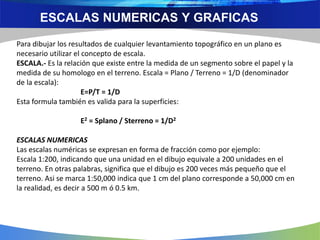 ESCALAS NUMERICAS Y GRAFICAS
Para dibujar los resultados de cualquier levantamiento topográfico en un plano es
necesario utilizar el concepto de escala.
ESCALA.- Es la relación que existe entre la medida de un segmento sobre el papel y la
medida de su homologo en el terreno. Escala = Plano / Terreno = 1/D (denominador
de la escala):
E=P/T = 1/D
Esta formula también es valida para la superficies:
E2 = Splano / Sterreno = 1/D2
ESCALAS NUMERICAS
Las escalas numéricas se expresan en forma de fracción como por ejemplo:
Escala 1:200, indicando que una unidad en el dibujo equivale a 200 unidades en el
terreno. En otras palabras, significa que el dibujo es 200 veces más pequeño que el
terreno. Asi se marca 1:50,000 indica que 1 cm del plano corresponde a 50,000 cm en
la realidad, es decir a 500 m ó 0.5 km.
 