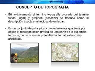 - Etimológicamente el termino topografía procede del termino
topos (lugar) y graphen (describir) se traduce como la
descripción exacta y minuciosa de un lugar.
- Es un conjunto de principios y procedimientos que tiene por
objeto la representación grafica de una parte de la superficie
terrestre, con sus formas y detalles tanto naturales como
artificiales.
CONCEPTO DE TOPOGRAFIA
 
