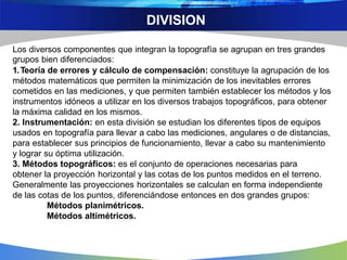 DIVISION
Los diversos componentes que integran la topografía se agrupan en tres grandes
grupos bien diferenciados:
1.Teoría de errores y cálculo de compensación: constituye la agrupación de los
métodos matemáticos que permiten la minimización de los inevitables errores
cometidos en las mediciones, y que permiten también establecer los métodos y los
instrumentos idóneos a utilizar en los diversos trabajos topográficos, para obtener
la máxima calidad en los mismos.
2. Instrumentación: en esta división se estudian los diferentes tipos de equipos
usados en topografía para llevar a cabo las mediciones, angulares o de distancias,
para establecer sus principios de funcionamiento, llevar a cabo su mantenimiento
y lograr su óptima utilización.
3. Métodos topográficos: es el conjunto de operaciones necesarias para
obtener la proyección horizontal y las cotas de los puntos medidos en el terreno.
Generalmente las proyecciones horizontales se calculan en forma independiente
de las cotas de los puntos, diferenciándose entonces en dos grandes grupos:
Métodos planimétricos.
Métodos altimétricos.
 