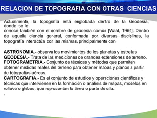 Actualmente, la topografía está englobada dentro de la Geodesia,
donde se le
conoce también con el nombre de geodesia común [Wahl, 1964]. Dentro
de aquella ciencia general, conformada por diversas disciplinas, la
topografía interactúa con las mismas, principalmente con
ASTRONOMIA.- observa los movimientos de los planetas y estrellas
GEODESIA.- Trata de las mediciones de grandes extensiones de terreno.
FOTOGRAMETRIA.- Conjunto de técnicas y métodos que permiten
obtener medidas reales del terreno para obtener mapas y planos a partir
de fotografías aéreas.
CARTOGRAFIA.- Es el conjunto de estudios y operaciones científicas y
técnicas que intervienen en la formación o análisis de mapas, modelos en
relieve o globos, que representan la tierra o parte de ella.
.
RELACION DE TOPOGRAFIA CON OTRAS CIENCIAS
 