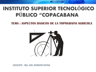 INSTITUTO SUPERIOR TECNOLÓGICO
PÚBLICO “COPACABANA”
TEMA : ASPECTOS BASICOS DE LA TOPOGRAFIA AGRICOLA
DOCENTE: ING. JOEL ROMERO NEYRA
 