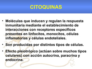 CITOQUINAS

• Moléculas que inducen y regulan la respuesta
  inmunitaria mediante el establecimiento de
  interacciones con receptores específicos
  presentes en linfocitos, monocitos, células
  inflamatorias y células endoteliales.
• Son producidas por distintos tipos de células.
• Efecto pleiotrópico (actúan sobre muchos tipos
  celulares) con acción autocrina, paracrina y
  endocrina.
 