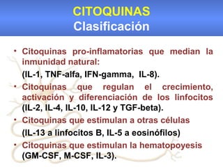 CITOQUINAS
             Clasificación
• Citoquinas pro-inflamatorias que median la
  inmunidad natural:
  (IL-1, TNF-alfa, IFN-gamma, IL-8).
• Citoquinas que regulan el crecimiento,
  activación y diferenciación de los linfocitos
  (IL-2, IL-4, IL-10, IL-12 y TGF-beta).
• Citoquinas que estimulan a otras células
  (IL-13 a linfocitos B, IL-5 a eosinófilos)
• Citoquinas que estimulan la hematopoyesis
  (GM-CSF, M-CSF, IL-3).
 