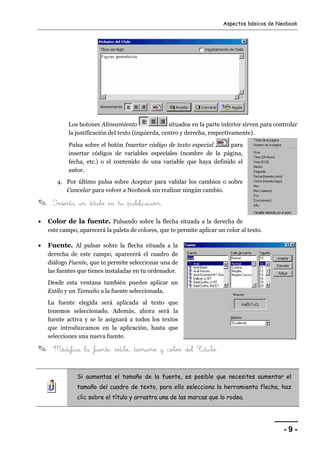 Aspectos básicos de Neobook 
Los botones Alineamiento situados en la parte inferior sirven para controlar 
la justificación del texto (izquierda, centro y derecha, respectivamente). 
Pulsa sobre el botón Insertar código de texto especial para 
insertar códigos de variables especiales (nombre de la página, 
fecha, etc.) o el contenido de una variable que haya definido el 
autor. 
- 9 - 
4. Por último pulsa sobre Aceptar para validar los cambios o sobre 
Cancelar para volver a Neobook sin realizar ningún cambio. 
✎ Inserta un título en tu publicación. 
• Color de la fuente. Pulsando sobre la flecha situada a la derecha de 
este campo, aparecerá la paleta de colores, que te permite aplicar un color al texto. 
• Fuente. Al pulsar sobre la flecha situada a la 
derecha de este campo, aparecerá el cuadro de 
diálogo Fuente, que te permite seleccionar una de 
las fuentes que tienes instaladas en tu ordenador. 
Desde esta ventana también puedes aplicar un 
Estilo y un Tamaño a la fuente seleccionada. 
La fuente elegida será aplicada al texto que 
tenemos seleccionado. Además, ahora será la 
fuente activa y se le asignará a todos los textos 
que introduzcamos en la aplicación, hasta que 
selecciones una nueva fuente. 
✎ Modifica la fuente, estilo, tamaño y color del Título. 
Si aumentas el tamaño de la fuente, es posible que necesites aumentar el 
tamaño del cuadro de texto, para ello selecciona la herramienta flecha, haz 
clic sobre el título y arrastra una de las marcas que lo rodea. 
 