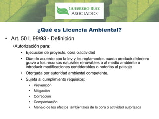 ¿Qué es Licencia Ambiental?
• Art. 50 L.99/93 - Definición
•Autorización para:
• Ejecución de proyecto, obra o actividad
• Que de acuerdo con la ley y los reglamentos pueda producir deterioro
grave a los recursos naturales renovables o al medio ambiente o
introducir modificaciones considerables o notorias al paisaje
• Otorgada por autoridad ambiental competente.
• Sujeta al cumplimiento requisitos:
• Prevención
• Mitigación
• Corrección
• Compensación
• Manejo de los efectos ambientales de la obra o actividad autorizada
 