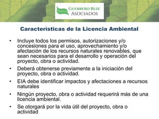 Características de la Licencia Ambiental
• Incluye todos los permisos, autorizaciones y/o
concesiones para el uso, aprovechamiento y/o
afectación de los recursos naturales renovables, que
sean necesarios para el desarrollo y operación del
proyecto, obra o actividad.
• Deberá obtenerse previamente a la iniciación del
proyecto, obra o actividad.
• EIA debe identificar impactos y afectaciones a recursos
naturales
• Ningún proyecto, obra o actividad requerirá más de una
licencia ambiental.
• Se otorgará por la vida útil del proyecto, obra o
actividad
 