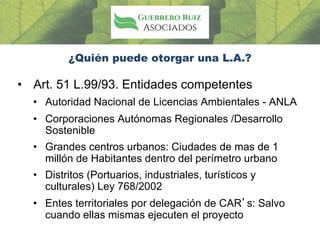 ¿Quién puede otorgar una L.A.?
• Art. 51 L.99/93. Entidades competentes
• Autoridad Nacional de Licencias Ambientales - ANLA
• Corporaciones Autónomas Regionales /Desarrollo
Sostenible
• Grandes centros urbanos: Ciudades de mas de 1
millón de Habitantes dentro del perímetro urbano
• Distritos (Portuarios, industriales, turísticos y
culturales) Ley 768/2002
• Entes territoriales por delegación de CAR’s: Salvo
cuando ellas mismas ejecuten el proyecto
 