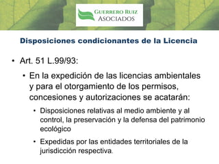 Disposiciones condicionantes de la Licencia
• Art. 51 L.99/93:
• En la expedición de las licencias ambientales
y para el otorgamiento de los permisos,
concesiones y autorizaciones se acatarán:
• Disposiciones relativas al medio ambiente y al
control, la preservación y la defensa del patrimonio
ecológico
• Expedidas por las entidades territoriales de la
jurisdicción respectiva.
 