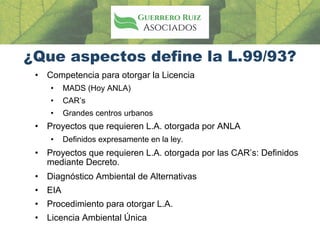 ¿Que aspectos define la L.99/93?
• Competencia para otorgar la Licencia
• MADS (Hoy ANLA)
• CAR’s
• Grandes centros urbanos
• Proyectos que requieren L.A. otorgada por ANLA
• Definidos expresamente en la ley.
• Proyectos que requieren L.A. otorgada por las CAR’s: Definidos
mediante Decreto.
• Diagnóstico Ambiental de Alternativas
• EIA
• Procedimiento para otorgar L.A.
• Licencia Ambiental Única
 