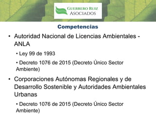 Competencias
• Autoridad Nacional de Licencias Ambientales -
ANLA
• Ley 99 de 1993
• Decreto 1076 de 2015 (Decreto Único Sector
Ambiente)
• Corporaciones Autónomas Regionales y de
Desarrollo Sostenible y Autoridades Ambientales
Urbanas
• Decreto 1076 de 2015 (Decreto Único Sector
Ambiente)
 