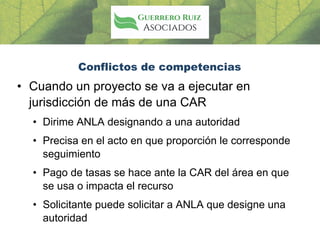 Conflictos de competencias
• Cuando un proyecto se va a ejecutar en
jurisdicción de más de una CAR
• Dirime ANLA designando a una autoridad
• Precisa en el acto en que proporción le corresponde
seguimiento
• Pago de tasas se hace ante la CAR del área en que
se usa o impacta el recurso
• Solicitante puede solicitar a ANLA que designe una
autoridad
 