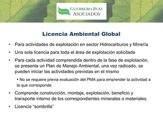 Licencia Ambiental Global
• Para actividades de explotación en sector Hidrocarburos y Minería
• Una sola licencia para toda el área de explotación solicitada
• Para cada actividad comprendida dentro de la fase de explotación,
se presenta un Plan de Manejo Ambiental, una vez radicado, se
pueden iniciar las actividades previstas en el mismo
• No se requiere previa evaluación del PMA para emprender la actividad a
la que corresponde
• Comprende construcción, montaje, explotación, beneficio y
transporte interno de los correspondientes minerales o materiales.
• Licencia “sombrilla”
 