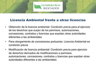 Licencia Ambiental frente a otras licencias
• Obtención de la licencia ambiental: Condición previa para el ejercicio
de los derechos que surjan de los permisos, autorizaciones,
concesiones, contratos y licencias que expidan otras autoridades
diferentes a las ambientales
• Para otorgamiento de concesiones portuarias: Licencia Ambiental es
condición previa
• Modificación de licencia ambiental: Condición previa para ejercicio
de derechos derivados de modificaciones a permisos,
autorizaciones, concesiones, contratos y licencias que expidan otras
autoridades diferentes a las ambientales
 