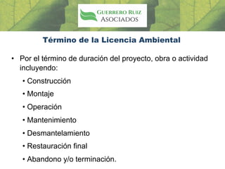 Término de la Licencia Ambiental
• Por el término de duración del proyecto, obra o actividad
incluyendo:
• Construcción
• Montaje
• Operación
• Mantenimiento
• Desmantelamiento
• Restauración final
• Abandono y/o terminación.
 