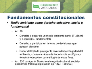Fundamentos constitucionales
• Medio ambiente como derecho colectivo, social o
fundamental
• Art. 79
• Derecho a gozar de un medio ambiente sano. (T-366/93
y T-067/93 D. fundamental)
• Derecho a participar en la toma de decisiones que
puedan afectarlo
• Deber del Estado proteger la diversidad e integridad del
ambiente, conservar áreas de importancia ecológica y
fomentar educación para el logro de estos fines.
• Art. 330 parágrafo: Derecho a integridad cultural, social y
económica frente a explotación de R.N. (T-380/93)
 