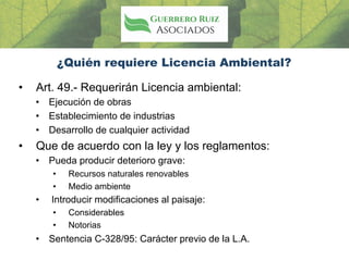 ¿Quién requiere Licencia Ambiental?
• Art. 49.- Requerirán Licencia ambiental:
• Ejecución de obras
• Establecimiento de industrias
• Desarrollo de cualquier actividad
• Que de acuerdo con la ley y los reglamentos:
• Pueda producir deterioro grave:
• Recursos naturales renovables
• Medio ambiente
• Introducir modificaciones al paisaje:
• Considerables
• Notorias
• Sentencia C-328/95: Carácter previo de la L.A.
 