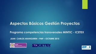 Aspectos Básicos Gestión Proyectos
Programa competencias transversales MINTIC - ICETEX
JUAN CARLOS ARANGUREN – PMP – OCTUBRE 2015
 