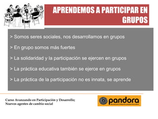 APRENDEMOS A PARTICIPAR EN
GRUPOS
> Somos seres sociales, nos desarrollamos en grupos
> En grupo somos más fuertes
> La solidaridad y la participación se ejercen en grupos
> La práctica educativa también se ejerce en grupos
> La práctica de la participación no es innata, se aprende

Curso Avanzando en Participación y Desarrollo;
Nuevos agentes de cambio social

 