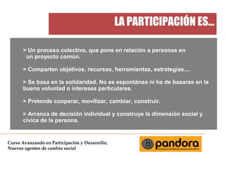 LA PARTICIPACIÓN ES...
> Un proceso colectivo, que pone en relación a personas en
un proyecto común.
> Comparten objetivos, recursos, herramientas, estrategias....
> Se basa en la solidaridad. No es espontánea ni ha de basarse en la
buena voluntad o intereses particulares.
> Pretende cooperar, movilizar, cambiar, construir.
> Arranca de decisión individual y construye la dimensión social y
cívica de la persona.

Curso Avanzando en Participación y Desarrollo;
Nuevos agentes de cambio social

 