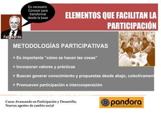 Es necesario
Conocer para
transformar
desde la base



ELEMENTOS QUE FACILITAN LA
PARTICIPACIÓN

METODOLOGÍAS PARTICIPATIVAS
> Es importante “cómo se hacen las cosas”
> Incorporan valores y prácticas
> Buscan generar conocimiento y propuestas desde abajo, colectivamente
> Promueven participación e intercooperación
> Se basan en en el dialogo y la escucha
Curso Avanzando en Participación y Desarrollo;
Nuevos agentes de cambio social

 
