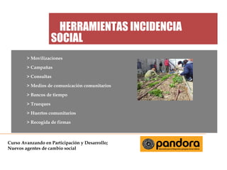 HERRAMIENTAS INCIDENCIA
SOCIAL
> Movilizaciones
> Campañas
> Consultas
> Medios de comunicación comunitarios
> Bancos de tiempo
> Trueques
> Huertos comunitarios
> Recogida de firmas

Curso Avanzando en Participación y Desarrollo;
Nuevos agentes de cambio social

 