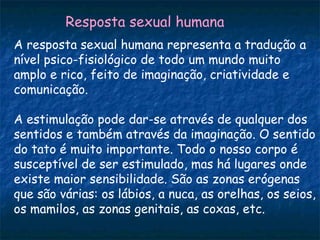 Resposta sexual humana
A resposta sexual humana representa a tradução a
nível psico-fisiológico de todo um mundo muito
amplo e rico, feito de imaginação, criatividade e
comunicação.

A estimulação pode dar-se através de qualquer dos
sentidos e também através da imaginação. O sentido
do tato é muito importante. Todo o nosso corpo é
susceptível de ser estimulado, mas há lugares onde
existe maior sensibilidade. São as zonas erógenas
que são várias: os lábios, a nuca, as orelhas, os seios,
os mamilos, as zonas genitais, as coxas, etc.
 