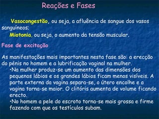 Reações e Fases

   Vasocongestão, ou seja, a afluência de sangue dos vasos
sanguíneos;
   Miotonia, ou seja, o aumento da tensão muscular.
Fase de excitação

As manifestações mais importantes nesta fase são: a erecção
do pénis no homem e a lubrificação vaginal na mulher.
   •Na mulher produz-se um aumento das dimensões dos
   pequenos lábios e os grandes lábios ficam menos visíveis. A
   parte externa da vagina separa-se, o útero encolhe e a
   vagina torna-se maior. O clitóris aumenta de volume ficando
   erecto.
   •No homem a pele do escroto torna-se mais grossa e firme
   fazendo com que os testículos subam.
 