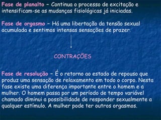 Fase de planalto – Continua o processo de excitação e
intensificam-se as mudanças fisiológicas já iniciadas.

Fase de orgasmo – Há uma libertação da tensão sexual
acumulada e sentimos intensas sensações de prazer.



                    CONTRAÇÕES


Fase de resolução – É o retorno ao estado de repouso que
produz uma sensação de relaxamento em todo o corpo. Nesta
fase existe uma diferença importante entre o homem e a
mulher. O homem passa por um período de tempo variável
chamado diminui a possibilidade de responder sexualmente a
qualquer estímulo. A mulher pode ter outros orgasmos.
 
