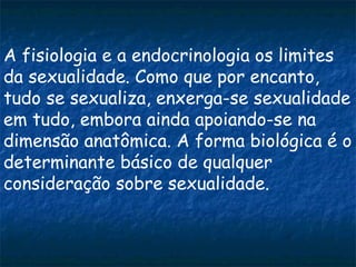 A fisiologia e a endocrinologia os limites
da sexualidade. Como que por encanto,
tudo se sexualiza, enxerga-se sexualidade
em tudo, embora ainda apoiando-se na
dimensão anatômica. A forma biológica é o
determinante básico de qualquer
consideração sobre sexualidade.
 
