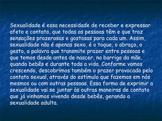Sexualidade é essa necessidade de receber e expressar
afeto e contato, que todas as pessoas têm e que traz
sensações prazerosas e gostosas para cada um. Assim,
sexualidade não é apenas sexo, é o toque, o abraço, o
gesto, a palavra que transmite prazer entre pessoas e
que temos desde antes de nascer, na barriga da mãe,
quando bebês e durante toda a vida. Conforme vamos
crescendo, descobrimos também o prazer provocado pelo
contato sexual, através do estímulo que fazemos em nós
mesmos ou com outras pessoas. Essa forma de exprimir a
sexualidade vai se juntar às outras maneiras de contato
que já vinhamos vivendo desde bebês, gerando a
sexualidade adulta.
 